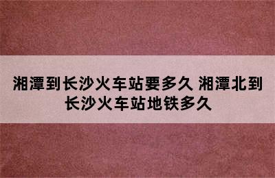 湘潭到长沙火车站要多久 湘潭北到长沙火车站地铁多久